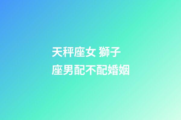 天秤座女 獅子座男配不配婚姻-第1張-星座運(yùn)勢(shì)-玄機(jī)派